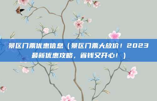 景区门票优惠信息(景区门票大放价!2023最新优惠攻略,省钱又开心!)