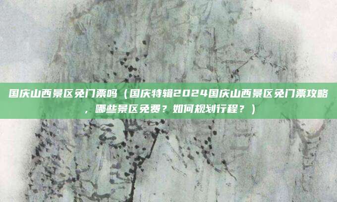 国庆山西景区免门票吗(国庆特辑2024国庆山西景区免门票攻略,哪些景区免费?如何规划行程?)