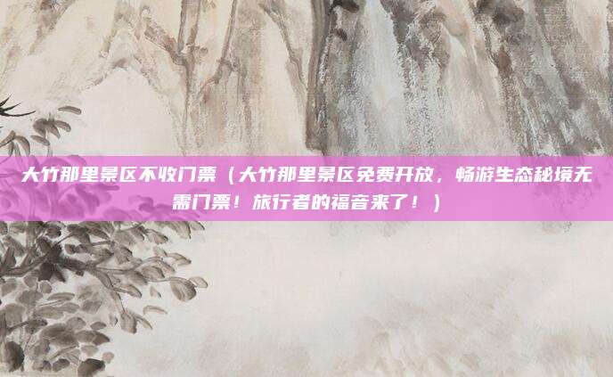 大竹那里景区不收门票(大竹那里景区免费开放,畅游生态秘境无需门票!旅行者的福音来了!)