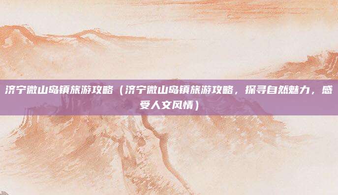 济宁微山岛镇旅游攻略(济宁微山岛镇旅游攻略,探寻自然魅力,感受人文风情)