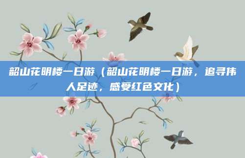 韶山花明楼一日游(韶山花明楼一日游,追寻伟人足迹,感受红色文化)