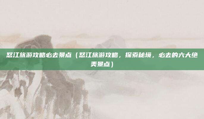 怒江旅游攻略必去景点(怒江旅游攻略,探索秘境,必去的六大绝美景点)