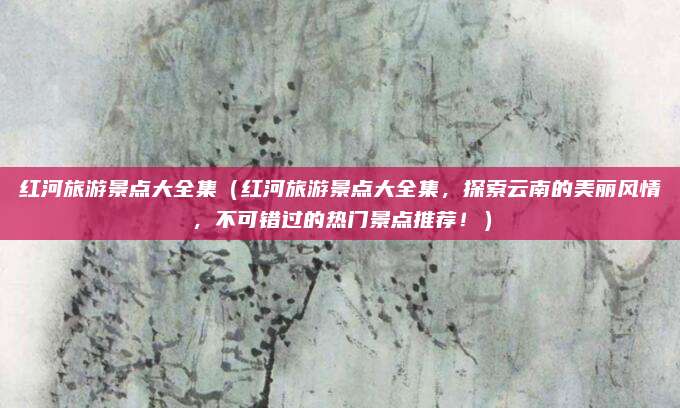 红河旅游景点大全集(红河旅游景点大全集,探索云南的美丽风情,不可错过的热门景点推荐!)