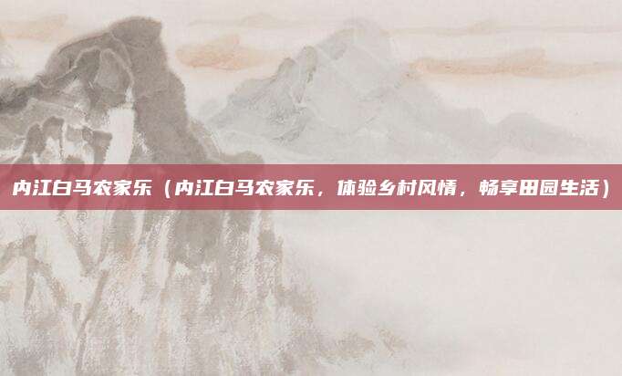内江白马农家乐(内江白马农家乐,体验乡村风情,畅享田园生活)