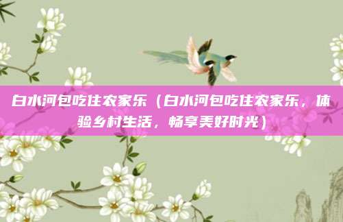 白水河包吃住农家乐(白水河包吃住农家乐,体验乡村生活,畅享美好时光)