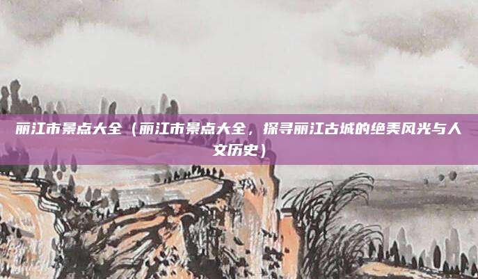 丽江市景点大全(丽江市景点大全,探寻丽江古城的绝美风光与人文历史)