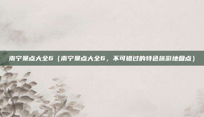 南宁景点大全6(南宁景点大全6,不可错过的特色旅游地盘点)