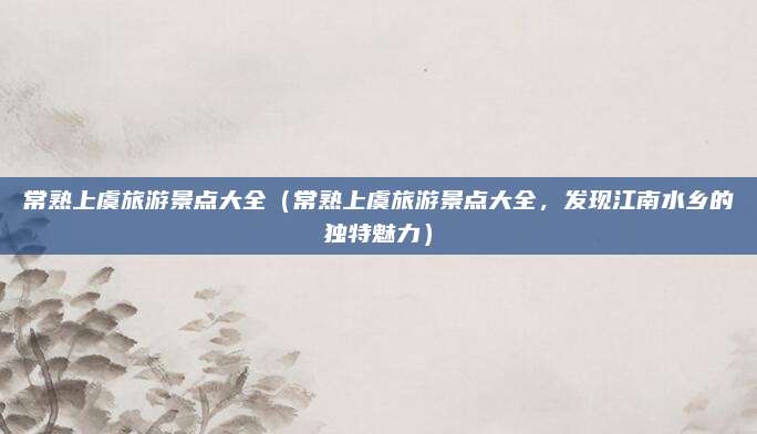 常熟上虞旅游景点大全(常熟上虞旅游景点大全,发现江南水乡的独特魅力)