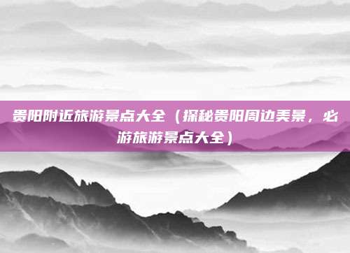 贵阳附近旅游景点大全(探秘贵阳周边美景,必游旅游景点大全)