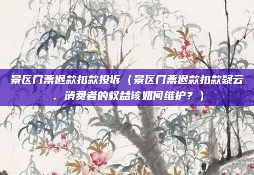景区门票退款扣款投诉(景区门票退款扣款疑云,消费者的权益该如何维护?)