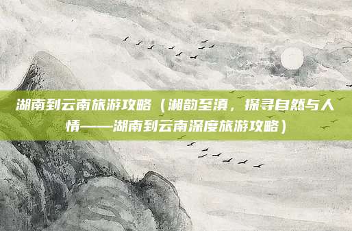 湖南到云南旅游攻略（湘韵至滇，探寻自然与人情——湖南到云南深度旅游攻略）