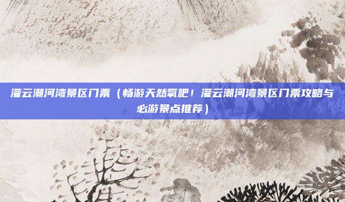 灌云潮河湾景区门票(畅游天然氧吧!灌云潮河湾景区门票攻略与必游景点推荐)