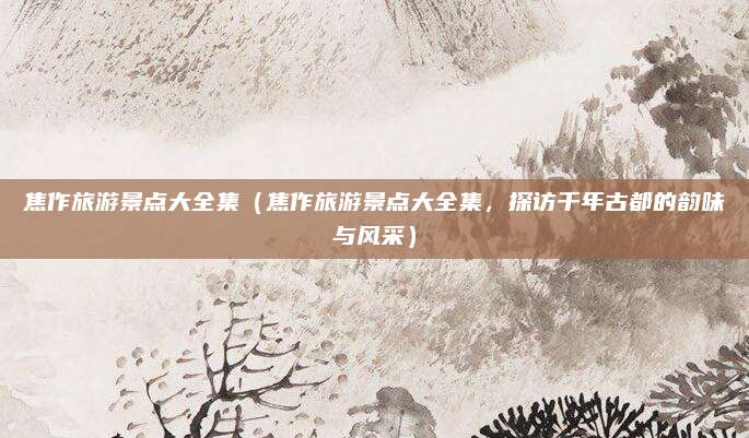 焦作旅游景点大全集(焦作旅游景点大全集,探访千年古都的韵味与风采)
