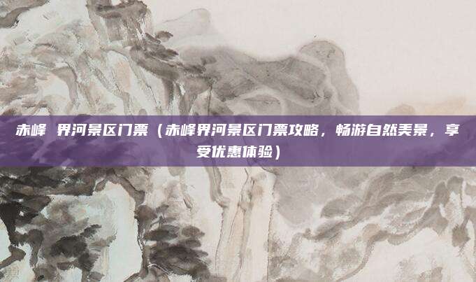 赤峰 界河景区门票（赤峰界河景区门票攻略，畅游自然美景，享受优惠体验）