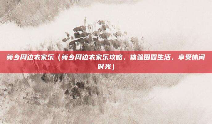 新乡周边农家乐(新乡周边农家乐攻略,体验田园生活,享受休闲时光)