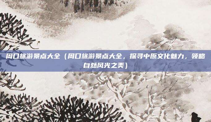周口旅游景点大全(周口旅游景点大全,探寻中原文化魅力,领略自然风光之美)