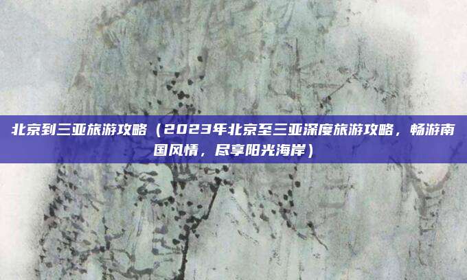 北京到三亚旅游攻略(2023年北京至三亚深度旅游攻略,畅游南国风情,尽享阳光海岸)
