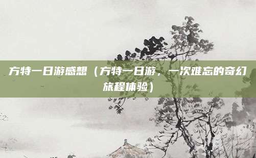 方特一日游感想(方特一日游,一次难忘的奇幻旅程体验)
