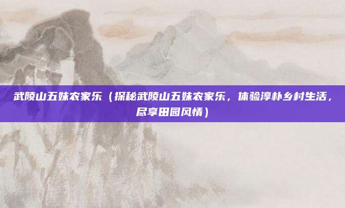 武陵山五妹农家乐(探秘武陵山五妹农家乐,体验淳朴乡村生活,尽享田园风情)