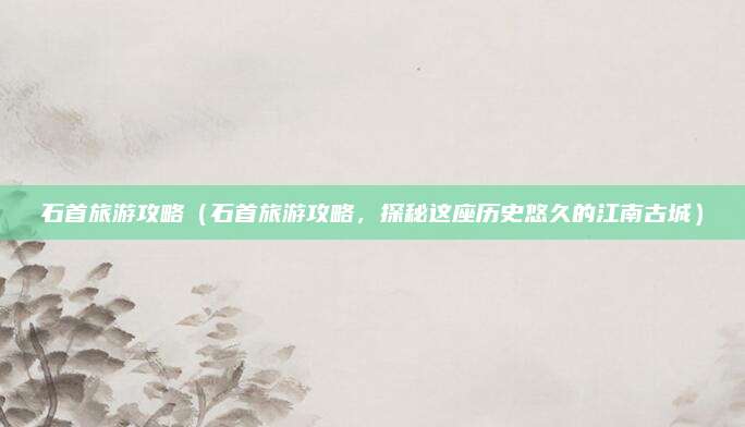 石首旅游攻略(石首旅游攻略,探秘这座历史悠久的江南古城)