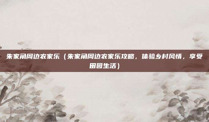 朱家角周边农家乐(朱家角周边农家乐攻略,体验乡村风情,享受田园生活)
