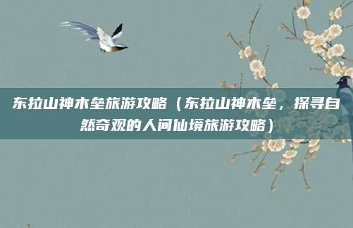 东拉山神木垒旅游攻略（东拉山神木垒，探寻自然奇观的人间仙境旅游攻略）