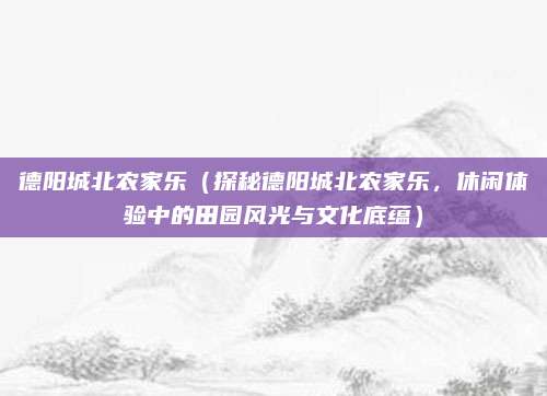 德阳城北农家乐(探秘德阳城北农家乐,休闲体验中的田园风光与文化底蕴)