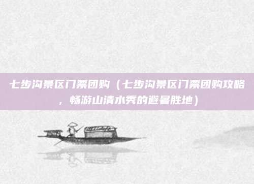 七步沟景区门票团购（七步沟景区门票团购攻略，畅游山清水秀的避暑胜地）