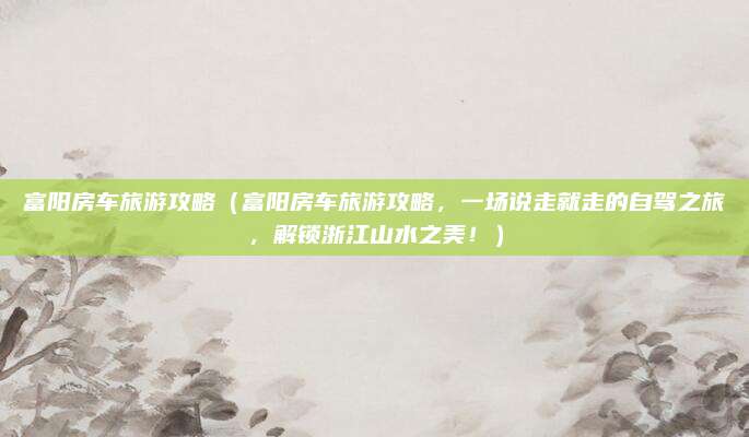 富阳房车旅游攻略(富阳房车旅游攻略,一场说走就走的自驾之旅,解锁浙江山水之美!)
