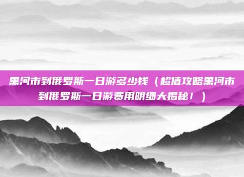 黑河市到俄罗斯一日游多少钱(超值攻略黑河市到俄罗斯一日游费用明细大揭秘!)