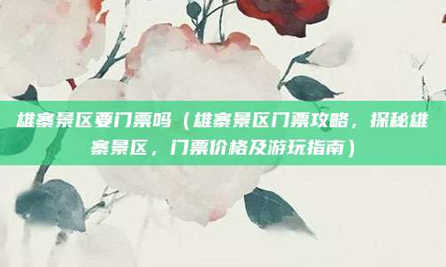 雄寨景区要门票吗(雄寨景区门票攻略,探秘雄寨景区,门票价格及游玩指南)