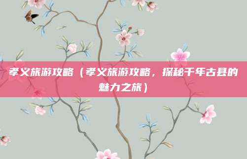 孝义旅游攻略(孝义旅游攻略,探秘千年古县的魅力之旅)
