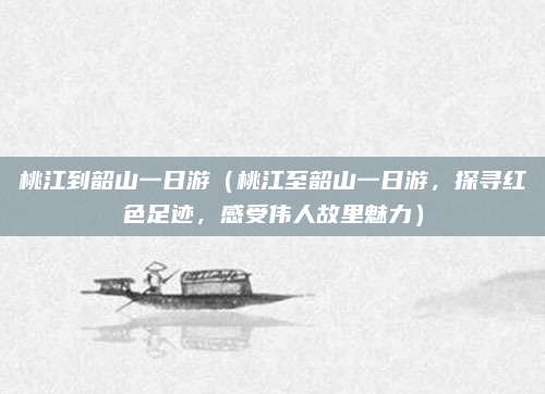 桃江到韶山一日游(桃江至韶山一日游,探寻红色足迹,感受伟人故里魅力)