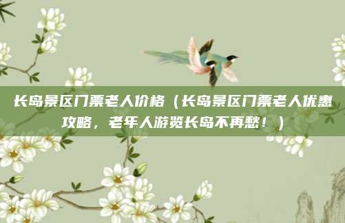 长岛景区门票老人价格（长岛景区门票老人优惠攻略，老年人游览长岛不再愁！）