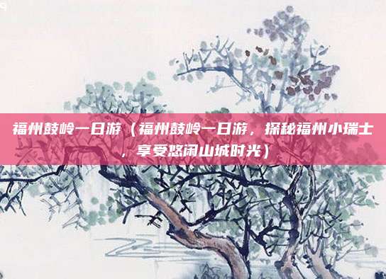 福州鼓岭一日游(福州鼓岭一日游,探秘福州小瑞士,享受悠闲山城时光)