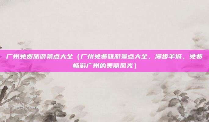 广州免费旅游景点大全(广州免费旅游景点大全,漫步羊城,免费畅游广州的美丽风光)