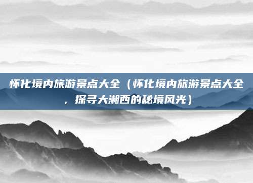 怀化境内旅游景点大全(怀化境内旅游景点大全,探寻大湘西的秘境风光)