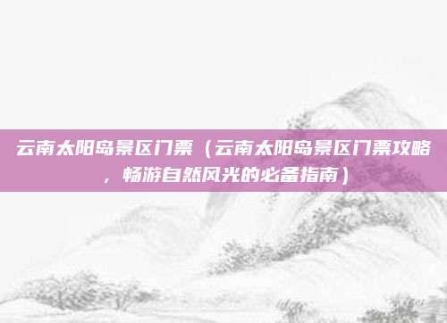 云南太阳岛景区门票(云南太阳岛景区门票攻略,畅游自然风光的必备指南)