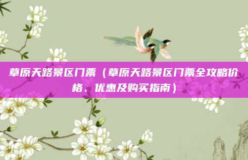 草原天路景区门票（草原天路景区门票全攻略价格、优惠及购买指南）