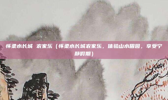 怀柔水长城 农家乐(怀柔水长城农家乐,体验山水田园,享受宁静假期)