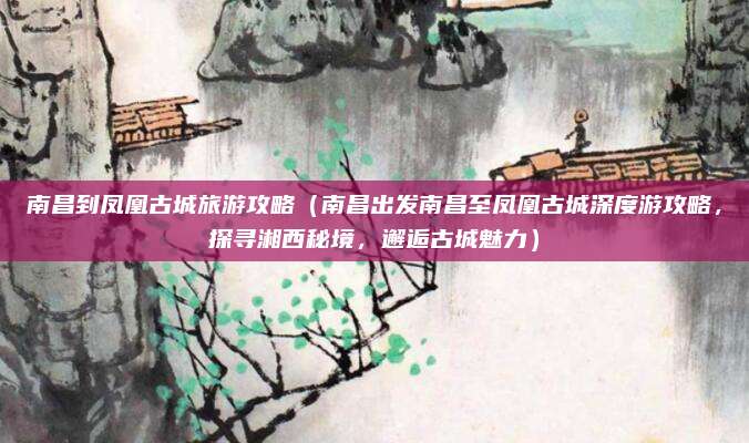 南昌到凤凰古城旅游攻略(南昌出发南昌至凤凰古城深度游攻略,探寻湘西秘境,邂逅古城魅力)