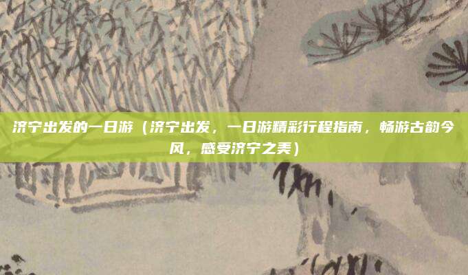 济宁出发的一日游(济宁出发,一日游精彩行程指南,畅游古韵今风,感受济宁之美)