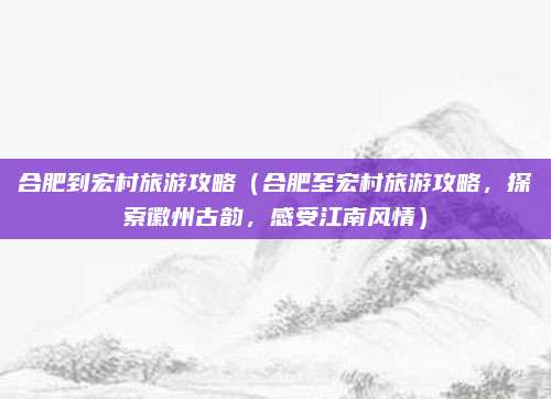 合肥到宏村旅游攻略(合肥至宏村旅游攻略,探索徽州古韵,感受江南风情)