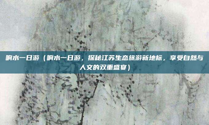 响水一日游(响水一日游,探秘江苏生态旅游新地标,享受自然与人文的双重盛宴)