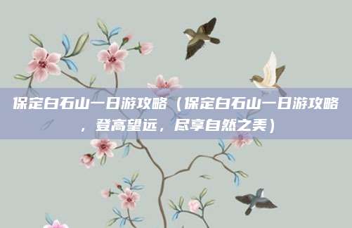保定白石山一日游攻略(保定白石山一日游攻略,登高望远,尽享自然之美)