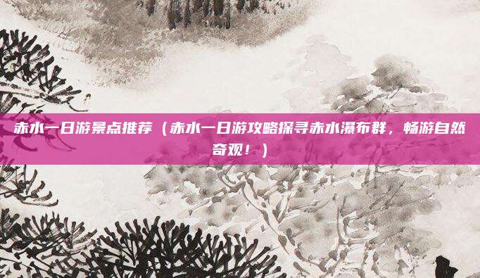 赤水一日游景点推荐(赤水一日游攻略探寻赤水瀑布群,畅游自然奇观!)