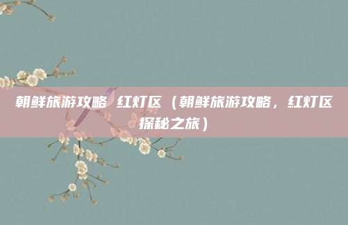 朝鲜旅游攻略 红灯区(朝鲜旅游攻略,红灯区探秘之旅)