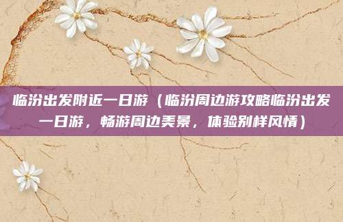 临汾出发附近一日游(临汾周边游攻略临汾出发一日游,畅游周边美景,体验别样风情)
