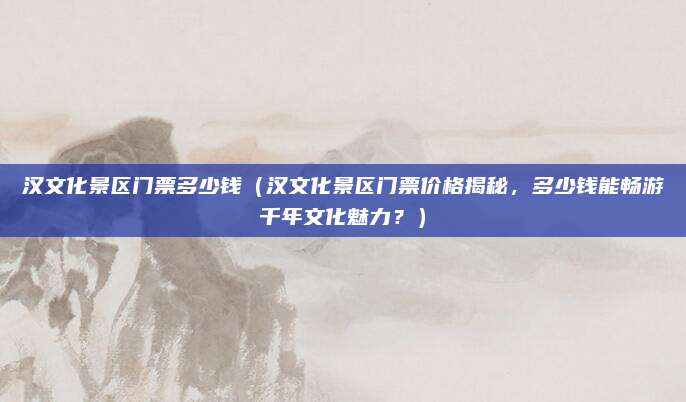 汉文化景区门票多少钱(汉文化景区门票价格揭秘,多少钱能畅游千年文化魅力?)
