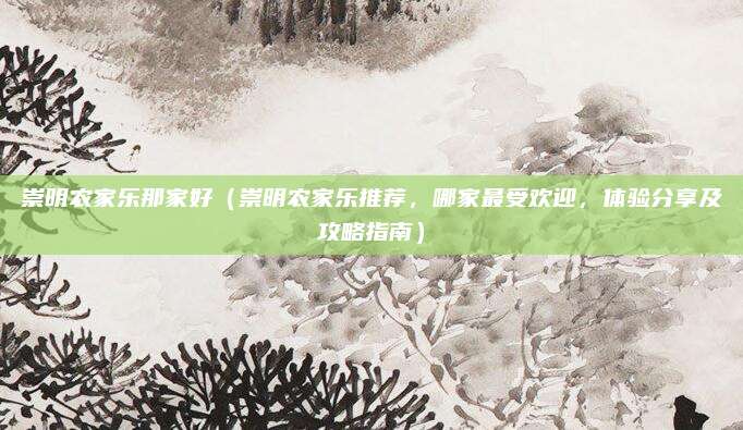 崇明农家乐那家好（崇明农家乐推荐，哪家最受欢迎，体验分享及攻略指南）